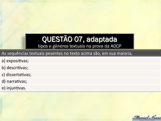 QUESTÃO 07, adaptada
tipos e gêneros textuais na prova da AOCP
As	
  sequências	
  textuais	
  pesentes	
  no	
  texto	
  acima	
  são,	
  em	
  sua	
  maioria,	
  
a)	
  exposi8vas;	
  
b)	
  descri8vas;	
  
c)	
  disserta8vas;	
  
d)	
  narra8vas;	
  
e)	
  injun8vas.	
  
 