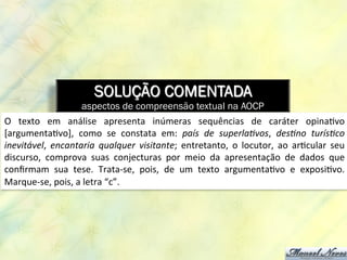SOLUÇÃO COMENTADA
aspectos de compreensão textual na AOCP
O	
   texto	
   em	
   análise	
   apresenta	
   inúmeras	
   sequências	
   de	
   caráter	
   opina8vo	
  
[argumenta8vo],	
   como	
   se	
   constata	
   em:	
   país	
   de	
   superlaIvos,	
   desIno	
   turísIco	
  
inevitável,	
   encantaria	
   qualquer	
   visitante;	
   entretanto,	
   o	
   locutor,	
   ao	
   ar8cular	
   seu	
  
discurso,	
   comprova	
   suas	
   conjecturas	
   por	
   meio	
   da	
   apresentação	
   de	
   dados	
   que	
  
conﬁrmam	
   sua	
   tese.	
   Trata-­‐se,	
   pois,	
   de	
   um	
   texto	
   argumenta8vo	
   e	
   exposi8vo.	
  
Marque-­‐se,	
  pois,	
  a	
  letra	
  “c”.	
  
 