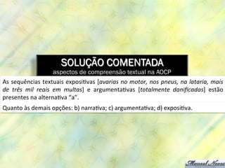 SOLUÇÃO COMENTADA
aspectos de compreensão textual na AOCP
As	
  sequências	
  textuais	
  exposi8vas	
  [avarias	
  no	
  motor,	
  nos	
  pneus,	
  na	
  lataria,	
  mais	
  
de	
   três	
   mil	
   reais	
   em	
   multas]	
   e	
   argumenta8vas	
   [totalmente	
   daniﬁcadas]	
   estão	
  
presentes	
  na	
  alterna8va	
  “a”.	
  
Quanto	
  às	
  demais	
  opções:	
  b)	
  narra8va;	
  c)	
  argumenta8va;	
  d)	
  exposi8va.	
  
 