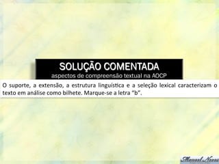 SOLUÇÃO COMENTADA
aspectos de compreensão textual na AOCP
O	
   suporte,	
  a	
  extensão,	
  a	
  estrutura	
  linguís8ca	
  e	
  a	
  seleção	
   lexical	
  caracterizam	
  o	
  
texto	
  em	
  análise	
  como	
  bilhete.	
  Marque-­‐se	
  a	
  letra	
  “b”.	
  
 