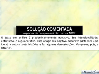 SOLUÇÃO COMENTADA
aspectos de compreensão textual na AOCP
O	
   texto	
   em	
   análise	
   é	
   predominantemente	
   narra8vo.	
   Sua	
   intencionalidade,	
  
entretanto,	
  é	
  argumenta8va.	
  Para	
  a8ngir	
  seu	
  obje8vo	
  discursivo	
  [defender	
  uma	
  
ideia],	
  a	
  autora	
  conta	
  histórias	
  e	
  faz	
  algumas	
  demostrações.	
  Marque-­‐se,	
  pois,	
  a	
  
letra	
  “c”.	
  
 