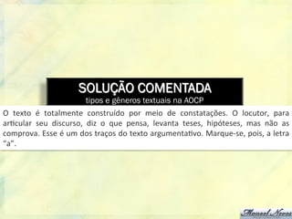 SOLUÇÃO COMENTADA
tipos e gêneros textuais na AOCP
O	
   texto	
   é	
   totalmente	
   construído	
   por	
   meio	
   de	
   constatações.	
   O	
   locutor,	
   para	
  
ar8cular	
   seu	
   discurso,	
   diz	
   o	
   que	
   pensa,	
   levanta	
   teses,	
   hipóteses,	
   mas	
   não	
   as	
  
comprova.	
  Esse	
  é	
  um	
  dos	
  traços	
  do	
  texto	
  argumenta8vo.	
  Marque-­‐se,	
  pois,	
  a	
  letra	
  
“a”.	
  
 