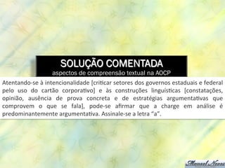 SOLUÇÃO COMENTADA
aspectos de compreensão textual na AOCP
Atentando-­‐se	
  à	
  intencionalidade	
  [cri8car	
  setores	
  dos	
  governos	
  estaduais	
  e	
  federal	
  
pelo	
   uso	
   do	
   cartão	
   corpora8vo]	
   e	
   às	
   construções	
   linguís8cas	
   [constatações,	
  
opinião,	
   ausência	
   de	
   prova	
   concreta	
   e	
   de	
   estratégias	
   argumenta8vas	
   que	
  
comprovem	
   o	
   que	
   se	
   fala],	
   pode-­‐se	
   aﬁrmar	
   que	
   a	
   charge	
   em	
   análise	
   é	
  
predominantemente	
  argumenta8va.	
  Assinale-­‐se	
  a	
  letra	
  “a”.	
  
 