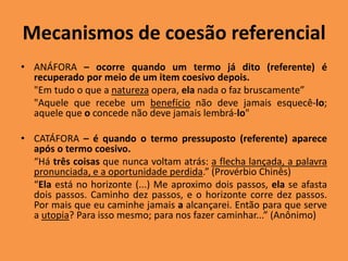 Mecanismos de coesão referencial
• ANÁFORA – ocorre quando um termo já dito (referente) é
recuperado por meio de um item coesivo depois.
"Em tudo o que a natureza opera, ela nada o faz bruscamente”
"Aquele que recebe um benefício não deve jamais esquecê-lo;
aquele que o concede não deve jamais lembrá-lo"
• CATÁFORA – é quando o termo pressuposto (referente) aparece
após o termo coesivo.
“Há três coisas que nunca voltam atrás: a flecha lançada, a palavra
pronunciada, e a oportunidade perdida.” (Provérbio Chinês)
“Ela está no horizonte (...) Me aproximo dois passos, ela se afasta
dois passos. Caminho dez passos, e o horizonte corre dez passos.
Por mais que eu caminhe jamais a alcançarei. Então para que serve
a utopia? Para isso mesmo; para nos fazer caminhar...” (Anônimo)
 