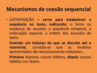 Mecanismos de coesão sequencial
• JUSTAPOSIÇÃO – serve para estabelecer a
sequência no texto, indicando: o tema ou
mudança de assunto, a sequência temporal, a
ordenação espacial, a ordem dos assuntos do
texto.
Fazendo um balanço do que se discutia até o
momento, constata-se que os modelos
apresentados são excessivamente redutores...
Primeiro fazemos nossos hábitos, depois nossos
hábitos nos fazem.
 