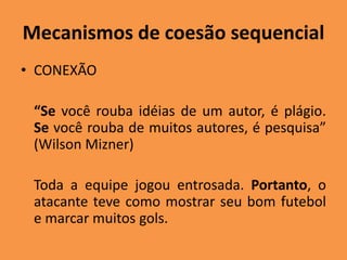 Mecanismos de coesão sequencial
• CONEXÃO
“Se você rouba idéias de um autor, é plágio.
Se você rouba de muitos autores, é pesquisa”
(Wilson Mizner)
Toda a equipe jogou entrosada. Portanto, o
atacante teve como mostrar seu bom futebol
e marcar muitos gols.
 