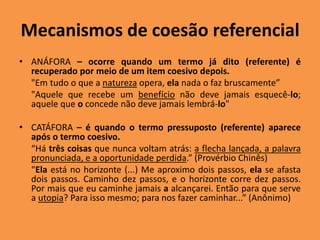 Mecanismos de coesão referencial
• ANÁFORA – ocorre quando um termo já dito (referente) é
recuperado por meio de um item coesivo depois.
"Em tudo o que a natureza opera, ela nada o faz bruscamente”
"Aquele que recebe um benefício não deve jamais esquecê-lo;
aquele que o concede não deve jamais lembrá-lo"
• CATÁFORA – é quando o termo pressuposto (referente) aparece
após o termo coesivo.
“Há três coisas que nunca voltam atrás: a flecha lançada, a palavra
pronunciada, e a oportunidade perdida.” (Provérbio Chinês)
“Ela está no horizonte (...) Me aproximo dois passos, ela se afasta
dois passos. Caminho dez passos, e o horizonte corre dez passos.
Por mais que eu caminhe jamais a alcançarei. Então para que serve
a utopia? Para isso mesmo; para nos fazer caminhar...” (Anônimo)
 