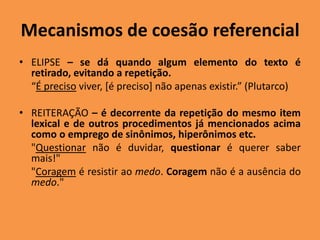 Mecanismos de coesão referencial
• ELIPSE – se dá quando algum elemento do texto é
retirado, evitando a repetição.
“É preciso viver, [é preciso] não apenas existir.” (Plutarco)
• REITERAÇÃO – é decorrente da repetição do mesmo item
lexical e de outros procedimentos já mencionados acima
como o emprego de sinônimos, hiperônimos etc.
"Questionar não é duvidar, questionar é querer saber
mais!"
"Coragem é resistir ao medo. Coragem não é a ausência do
medo."
 