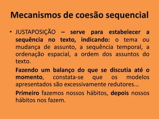 Mecanismos de coesão sequencial
• JUSTAPOSIÇÃO – serve para estabelecer a
sequência no texto, indicando: o tema ou
mudança de assunto, a sequência temporal, a
ordenação espacial, a ordem dos assuntos do
texto.
Fazendo um balanço do que se discutia até o
momento, constata-se que os modelos
apresentados são excessivamente redutores...
Primeiro fazemos nossos hábitos, depois nossos
hábitos nos fazem.
 