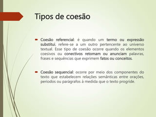 Tipos de coesão
 Coesão referencial: é quando um termo ou expressão
substitui, refere-se a um outro pertencente ao universo
textual. Esse tipo de coesão ocorre quando os elementos
coesivos ou conectivos retomam ou anunciam palavras,
frases e sequências que exprimem fatos ou conceitos.
 Coesão sequencial: ocorre por meio dos componentes do
texto que estabelecem relações semânticas entre orações,
períodos ou parágrafos à medida que o texto progride.
 