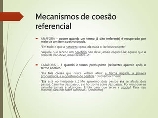 Mecanismos de coesão
referencial
 ANÁFORA – ocorre quando um termo já dito (referente) é recuperado por
meio de um item coesivo depois.
"Em tudo o que a natureza opera, ela nada o faz bruscamente”
"Aquele que recebe um benefício não deve jamais esquecê-lo; aquele que o
concede não deve jamais lembrá-lo"
 CATÁFORA – é quando o termo pressuposto (referente) aparece após o
termo coesivo.
“Há três coisas que nunca voltam atrás: a flecha lançada, a palavra
pronunciada, e a oportunidade perdida.” (Provérbio Chinês)
“Ela está no horizonte (...) Me aproximo dois passos, ela se afasta dois
passos. Caminho dez passos, e o horizonte corre dez passos. Por mais que eu
caminhe jamais a alcançarei. Então para que serve a utopia? Para isso
mesmo; para nos fazer caminhar...” (Anônimo)
 