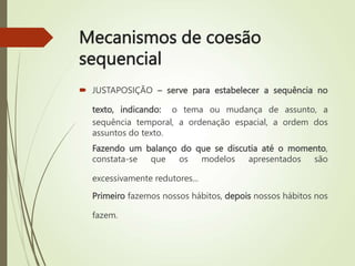 Mecanismos de coesão
sequencial
 JUSTAPOSIÇÃO – serve para estabelecer a sequência no
texto, indicando: o tema ou mudança de assunto, a
sequência temporal, a ordenação espacial, a ordem dos
assuntos do texto.
Fazendo um balanço do que se discutia até o momento,
constata-se que os modelos apresentados são
excessivamente redutores...
Primeiro fazemos nossos hábitos, depois nossos hábitos nos
fazem.
 