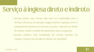 SUMMER - 2023
• Serviço direto: Este serviço não deve ser confundido com o
serviço à francesa, no serviço a inglesa direto, o garçom serve o
comensal diretamente da travessa ao prato, colocado na frente
do cliente, tendo o cuidado de apresentar antes, as iguarias.
• Serviço indireto: Está modalidade de serviço consiste em
compor o prato a ser servido ao cliente, no "gueridon".
 