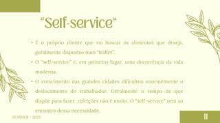 SUMMER - 2023
• E o próprio cliente que vai buscar os alimentos que deseja,
geralmente dispostos num “buffet”.
• O “self-service” é, em primeiro lugar, uma decorrência da vida
moderna.
• O crescimento das grandes cidades dificultou enormemente o
deslocamento do trabalhador. Geralmente o tempo de que
dispõe para fazer refeições não é muito. O “self-service” vem ao
encontro dessa necessidade.
 