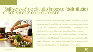 • Percurso imposto (tipo corredor). Esse caminho não é fruto
do acaso mas é resultante de estudos minuciosos quanto aos
locais de produção, abastecimento, localização dos
equipamentos, utensílios, materiais, alimentos e bebidas.
• “Self-service” de circuito livre, Este sistema de "self-service"
consiste em dar liberdade de movimento ao consumidor. Ele
pode dirigir-se aos pratos que mais lhe interessam ou,
dependendo da pressa, aos que tiverem menos gente.
SUMMER - 2023
 