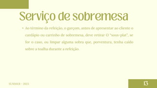 • Ao término da refeição, o garçom, antes de apresentar ao cliente o
cardápio ou carrinho de sobremesa, deve retirar O “sous-plat”, se
for o caso, ou limpar alguma sobra que, porventura, tenha caído
sobre a toalha durante a refeição.
SUMMER - 2023
 