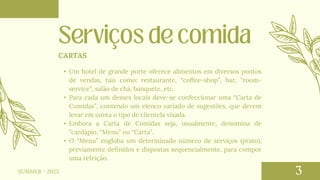 • Um hotel de grande porte oferece alimentos em diversos pontos
de vendas, tais como: restaurante, “coffee-shop”, bar, “room-
service”, salão de chá, banquete, etc.
• Para cada um desses locais deve-se confeccionar uma “Carta de
Comidas”, contendo um elenco variado de sugestões, que devem
levar em conta o tipo de clientela visada.
• Embora a Carta de Comidas seja, usualmente, denomina de
"cardápio, “Menu” ou “Carta”.
• O “Menu” engloba um determinado número de serviços (prato),
previamente definidos e dispostas sequencialmente, para compor
uma refeição.
CARTAS
SUMMER - 2023
 