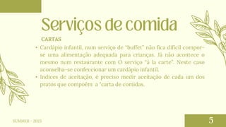 • Cardápio infantil, num serviço de “buffet” não fica difícil compor-
se uma alimentação adequada para crianças. Já não acontece o
mesmo num restaurante com O serviço “à la carte”. Neste caso
aconselha-se confeccionar um cardápio infantil.
• Indices de aceitação, é preciso medir aceitação de cada um dos
pratos que compoêm a "carta de comidas.
CARTAS
SUMMER - 2023
 
