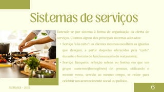 Entende-se por sistema à forma de organização da oferta de
serviços. Citamos alguns dos principais sistemas adotados:
• Serviço "à la carte": os clientes mesmos escolhem as iguarias
que desejam, a partir daquelas oferecidas pela "carte"
durante o horário de funcionamento do restaurante;
• Serviço Banquete: refeição solene ou festiva em que um
grupo numeroso(homogêneo) de pessoas, utilizando o
mesmo menu, servido ao mesmo tempo, se reúne para
celebrar um acontecimento social ou político.
SUMMER - 2023
 