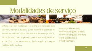 Entende-se por modalidade a forma de execução dos
serviços, ou seja, a maneira como os clientes acessam os
alimentos. Existem várias modalidades de serviço, isto é,
várias formas como as pessoas podem ser servidas ou se
servir. Entre elas destacam-se: Basic veggie and vegan
cooking skills mastery
e serviço à francesa;
+ serviço à inglesa direto;
* serviço à inglesa indireto
(com “guéridon”);
e “self-service”.
 