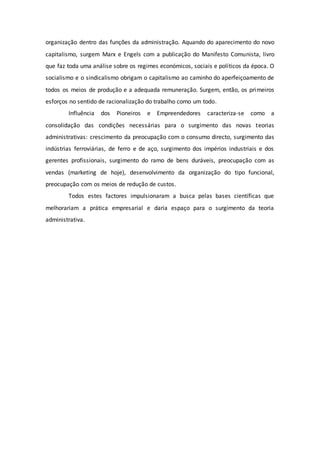 organização dentro das funções da administração. Aquando do aparecimento do novo 
capitalismo, surgem Marx e Engels com a publicação do Manifesto Comunista, livro 
que faz toda uma análise sobre os regimes económicos, sociais e políticos da época. O 
socialismo e o sindicalismo obrigam o capitalismo ao caminho do aperfeiçoamento de 
todos os meios de produção e a adequada remuneração. Surgem, então, os primeiros 
esforços no sentido de racionalização do trabalho como um todo. 
Influência dos Pioneiros e Empreendedores caracteriza-se como a 
consolidação das condições necessárias para o surgimento das novas teorias 
administrativas: crescimento da preocupação com o consumo directo, surgimento das 
indústrias ferroviárias, de ferro e de aço, surgimento dos impérios industriais e dos 
gerentes profissionais, surgimento do ramo de bens duráveis, preocupação com as 
vendas (marketing de hoje), desenvolvimento da organização do tipo funcional, 
preocupação com os meios de redução de custos. 
Todos estes factores impulsionaram a busca pelas bases científicas que 
melhorariam a prática empresarial e daria espaço para o surgimento da teoria 
administrativa. 
 