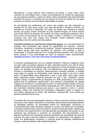 Recordamos a nossa infância como membros da família, o nosso bairro como
membros da comunidade local, a nossa vida profissional em função da organização
em que estamos inseridos, e assim por diante. Estas recordações são essencialmente
memórias de grupo e a memória de uma pessoa só existe na medida em que essa
pessoa é um produto único de determinada relação de grupos.

As recordações que partilhamos com outros são aquelas que são relevantes no
contexto de um certo grupo social, quer seja estruturado e duradouro (família, por
exemplo) ou informal e temporário (um grupo de amigos que frequenta a mesma
escola). Os grupos sociais constroem as suas próprias imagens do mundo criando
uma versão própria do passado. Na verdade, as nossas recordações pessoais e até a
forma como as recordamos são na sua origem, sociais. A memória é um processo
complexo que inclui tudo, desde uma sensação mental altamente privada e
espontânea, até uma solene cerimónia pública.

A memória colectiva é o que fica da vivência dos grupos, ou o que estes fazem do
passado. Nas sociedades sem escrita há especialistas da memória, «homens
-memória», narradores e contadores de histórias. Também antigamente se veneravam
os velhos porque eles eram guardiães da memória, com prestígio e úteis à
comunidade. A memória traduz-se num «comportamento narrativo» com uma função
social, porque é uma comunicação ao outro na ausência desse acontecimento.
(Sugestão de leitura: “Cão velho entre flores” de Baptista-Bastos)


A memória, paradoxalmente, tem um carácter transitório. Podemos imaginá-Ia como
um lugar onde se guardam objectos de valor, adquiridos durante uma vida de árduo
trabalho. Mas tratam-se de objectos que não sobrevivem à morte da pessoa e que não
podem ser deixados em herança. Para nos defendermos deste carácter transitório
inerente à mortalidade da memória, desenvolvemos memórias artificiais. A prótese
mais antiga é a escrita, na Antiguidade, sobre tábuas de argila ou de cera e sobre
papiro, na Idade Média sobre pergaminho e pele e, mais tarde, sobre papel. Sobre
estas superfícies podiam traçar-se desenhos de todo o tipo, caracteres, planos,
retratos, mapas. O aparecimento da fotografia, em 1839, proporcionou uma memória
artificial que se aperfeiçoou rapidamente e que oferecia a possibilidade de registar
imagens em movimento. A conservação do som" um sonho durante séculos, tornou-se
realidade graças ao fonógrafo de Edison patenteado em 1877. Hoje em dia, dispomos
de numerosas memórias externas para gravar o que registam a vista e o ouvido,
cassetes, vídeos, CD, memórias de computador, hologramas. Agora, a imagem e o
som podem deslocar-se no tempo, são repetíveis, reproduzíveis, numa escala que
parecia impensável há 50 anos.


A amnésia não é só uma perturbação individual. A falta ou perda de memória colectiva
dos povos e das nações, voluntária ou involuntária, pode produzir perturbações graves
na identidade colectiva. As recordações podem ser manipuladas, consciente ou
inconscientemente, pelos interesses, desejos ou censura. Na história da humanidade,
a memória colectiva várias vezes foi posta em causa em lutas pelo poder. Apoderar-se
da memória e do esquecimento é uma das grandes preocupações dos grupos ou dos
indivíduos que dominaram e dominam as sociedades. Os esquecimentos e os
silêncios da história são reveladores desses mecanismos de manipulação da memória
colectiva. Por isso a memória colectiva é também um instrumento e um objectivo de
poder. Em determinados momentos, a memória social foi alterada, falsificando-se
arquivos, textos de História e até material fotográfico.




                                                                                  12
 