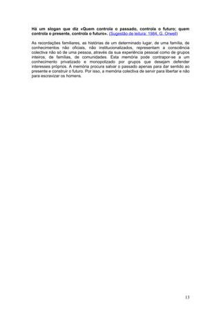 Há um slogan que diz «Quem controla o passado, controla o futuro; quem
controla o presente, controla o futuro». (Sugestão de leitura: 1984, G. Orwell)

As recordações familiares, as histórias de um determinado lugar, de uma família, de
conhecimentos não oficiais, não institucionalizados, representam a consciência
colectiva não só de uma pessoa, através da sua experiência pessoal como de grupos
inteiros, de famílias, de comunidades. Esta memória pode contrapor-se a um
conhecimento privatizado e monopolizado por grupos que desejam defender
interesses próprios. A memória procura salvar o passado apenas para dar sentido ao
presente e construir o futuro. Por isso, a memória colectiva de servir para libertar e não
para escravizar os homens.




                                                                                       13
 