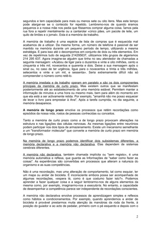 segundos e tem capacidade para mais ou menos sete ou oito itens. Mas este tempo
pode alargar-se se o conteúdo for repetido. Lembremo-nos de quando éramos
pequenos e a nossa mãe nos pedia que fôssemos comprar alguma coisa. Íamos pela
rua fora a repetir mentalmente ou a cantarolar «cinco pães, um pacote de leite, um
quilo de limões e o jornal». Esta é a memória de trabalho.

A memória de trabalho é uma espécie de lista de compras que é esquecida mal
acabamos de a utilizar. Da mesma forma, um número de telefone é passível de ser
mantido na memória durante um pequeno período de tempo, utilizando a mesma
estratégia. E para isso até o decompomos em conjunto de dois ou três elementos. Em
vez de repetirmos tudo de seguida 214295637, utilizamos três grupos de algarismos
214 295 637. Agora imagine-se alguém que tinha no seu atendedor de chamadas a
seguinte mensagem: «Acabou de ligar para o duzentos e vinte e oito milhões, cento e
cinquenta e três mil, novecentos e quarenta e dois. Deixe a sua mensagem após o
sinal ou, no caso de ter urgência, ligue para o novecentos e trinta e três milhões,
setecentos e vinte e um mil, e sessenta». Seria extremamente difícil não só
compreender o número como retê-lo.

A memória imediata e de trabalho operam em paralelo e são os dois componentes
principais da memória de curto prazo. Mas existem outros que se manifestam
posteriormente até ao estabelecimento de uma memória estável. Permitem manter a
informação de minutos a uma hora ou mesmo mais, bem para além do momento em
que ela está a ser activamente retida. Por exemplo, "amanhã não me posso esquecer
de levar o livro para emprestar à Ana". Após a tarefa cumprida, no dia seguinte, a
memória desaparece.

A memória de longo prazo envolve os processos que retêm recordações como
episódios da nossa vida, rostos de pessoas conhecidas ou conceitos.

Tanto a memória de curto prazo como a de longo prazo provocam alterações na
estrutura e nas ligações das células nervosas. As mesmas ligações entre neurónios
podem participar nos dois tipos de armazenamento. Existe um mecanismo semelhante
a um "transformador molecular" que converte a memória de curto prazo em memória
de longo prazo.

Na memória de longo prazo podemos identificar dois subsistemas diferentes, a
memória declarativa e a memória não declarativa. Elas dependem de sistemas
cerebrais diferentes.

A memória não declarativa, também chamada implícita ou "sem registo», é uma
memória automática e reflexa, que guarda as Informações de "saber como fazer as
coisas". As experiências são convertidas em processos que alteram a natureza do
organismo e as suas competências.

Não é uma recordação, mas uma alteração de comportamento, tal como esquiar, ler
um mapa ou andar de bicicleta. É inconsciente embora possa ser acompanhada de
algumas recordações, «espera lá, como é que costumo fazer isto?». Podemos
aprender a fazer qualquer coisa e a seguir lembrarmo-nos de alguns elementos da
mesma como, por exemplo, imaginarmo-nos a executá-Ia. No entanto, a capacidade
de desempenhar a competência parece ser independente de recordações conscientes.

A memória não declarativa envolve processos de aprendizagem simples e reflexos
como hábitos e condicionamentos. Por exemplo, quando aprendemos a andar de
bicicleta é provável prestarmos muita atenção às manobras da roda da frente, à
posição do guiador e ao acto de pedalar, primeiro com o pé esquerdo e depois com o


                                                                                 2
 