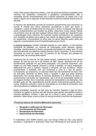 direito. Mas quando adquirimos prática, o acto de andar de bicicleta é guardado como
memória não declarativa, conduzimos e pedalamos automaticamente. Não é
necessário evocar conscientemente que é preciso pressionar os pedais com o pé
direito e depois com o esquerdo. Estas memórias mantêm-se intactas durante anos ou
décadas.

A memória não declarativa permite-nos conservar procedimentos para actuarmos no
mundo. À medida que vamos crescendo, aprendemos a dizer «por favor» e
«obrigado», a lavar os dentes antes de irmos para a cama e a executar uma série de
outros comportamentos que resultam da prática. Adquirimos muitos desses hábitos
nos primeiros anos de vida sem qualquer esforço óbvio e quase sem repararmos que
a aprendizagem está a decorrer. Por exemplo, quando aprendemos a ler, passamos
com hesitação de palavra para palavra mas, depois de alguma prática, conseguimos
ler rapidamente, movimentando os olhos para um ponto diferente quatro vezes por
segundo, compreendendo mais de trezentas palavras por minuto.

A memória declarativa, também chamada explícita ou «com registo», é uma memória
consciente do passado, um conjunto de Informações sobre pessoas, lugares,
situações, acontecimentos ou factos, que guarda informações do «saber que». É a ela
que habitualmente nos referimos quando usamos o termo «memória». É uma memória
consciente do nome da nossa avó, do primeiro rei de Portugal, dos planetas do
sistema solar, da conversa desta manhã.

Lembremo-nos do nome de um dos nossos amigos. Lembremo-nos do rosto dessa
pessoa, do som da sua voz e da maneira de falar. Depois, lembremo-nos de um
acontecimento particular em que tenha participado, uma conversa importante, uma
viagem ou uma festa especial. Estamos a recriar o episódio, na nossa imaginação,
deslocando-nos para o contexto, espacial e temporal, em que aconteceu. Parece
surpreendente a facilidade com que evocamos a cena e o que se passou.
Curiosamente, ao realizarmos um exercício deste tipo não precisamos de treino nem
de instruções. Recordar de forma vivida o passado é algo que todos fazemos
diariamente, sem grande esforço. A memória declarativa é a memória de todos os
conhecimentos que podem ser «declarados» sob a forma de proposições verbais ou
de imagens mentais. Ela é imperfeita, passível de inexactidões e de distorções, mas
também pode ser fiel, especialmente quando guarda conhecimentos gerais sobre o
mundo. Podemos confundir o nome de uma pessoa ou uma data de aniversário, mas
não confundimos um elefante com uma baleia.

Muitas actividades requerem os três tipos de memória. Vejamos o jogo do ténis.
Conhecer as regras ou quantos sets são precisos para ganhar uma partida envolve a
memória semântica. Lembrar o lado que foi o último a servir, requer a memória
episódica. Saber lançar a bola ou fazer um serviço envolve a memória não declarativa.


Processos básicos de memória (Momentos essenciais)

   •   Recepção e codificação da informação
   •   Armazenamento da informação
   •   Recuperação da informação
   •   Esquecimento da informação


O matemático John Griffith estimou que, num tempo médio de vida, uma pessoa
armazena o equivalente a quinhentas vezes mais informação do que aquela que se



                                                                                   3
 
