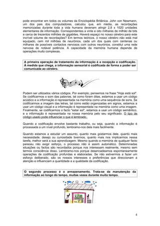 pode encontrar em todos os volumes da Enciclopédia Britânica. John von Newmann,
um dos pais dos computadores, calculou que, em média, as recordações
memorizadas durante toda a vida humana deveriam atingir 2,8 x 1020 unidades
elementares de informação. Correspondentes a vinte e oito milhares de milhão de bits
e cerca de trezentos milhões de gigabites. Haverá espaço no nosso cérebro para este
incrível volume de recordações? Em termos teóricos, o nosso cérebro não está mal
equipado, cem mil milhões de neurónios, cada um dos quais com centenas ou
milhares de possíveis contactos nervosos com outros neurónios, constitui uma rede
nervosa de notável potência. A capacidade da memória humana depende de
operações muito complexas.


A primeira operação de tratamento da informação é a recepção e codificação.
À medida que chega, a informação sensorial é codificada de forma a poder ser
comunicada ao cérebro.




Podem ser utilizados vários códigos. Por exemplo, pensemos na frase "Hoje está sol".
Se codificarmos o som das palavras, tal como foram ditas, estamos a usar um código
acústico e a informação é representada na memória como uma sequência de sons. Se
codificarmos a imagem das letras, tal como estão organizadas em signos, estamos a
usar um código visual e a informação é representada na memória como uma imagem.
Finalmente, se codificarmos o facto "estar sol", estamos a usar um código semântico,
e a informação é representada na nossa memória pelo seu significado. O tipo de
código usado pode influenciar o que é lembrado.

Quando a codificação envolve bastante trabalho, ou seja, quando a informação é
processada a um nível profundo, lembramo-nos dela mais facilmente.

Quando estamos a estudar um assunto, quanto mais gostarmos dele, quanto mais
necessidade, desejo ou curiosidade tivermos, quanto mais nos implicarmos nessa
tarefa, melhor será a sua aprendizagem. Mesmo quando a memória de qualquer facto
pareceu não exigir esforço, o processo não é assim automático. Determinadas
situações ou factos são recordados porque nos interessam realmente, mesmo sem
termos consciência disso. Lembramo-nos porque desencadeamos espontaneamente
operações de codificação profundas e elaboradas. Se não estivermos a fazer um
esforço deliberado, são os nossos interesses e preferências que direccionam a
atenção e influenciam a quantidade e a qualidade da codificação.


O segundo processo é o armazenamento. Trata-se da manutenção da
informação ao longo do tempo, muitas vezes durante muito tempo.




                                                                                  4
 