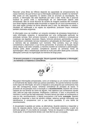 Recordar umas férias da infância depende da capacidade de armazenamento da
nossa memória. De que forma é que a informação codificada se mantém na memória?
Não existe um sítio específico no cérebro onde se arrumam as recordações. No
entanto, a informação não está espalhada por todo o lado. Ainda não é possível
localizar os pontos onde a representação de um determinado objecto está
armazenada. Mas as novas técnicas de recolha de imagens cerebrais têm mostrado
que várias regiões cerebrais estão envolvidas no registo de um único acontecimento, e
que cada região contribui de forma diferente para o todo. As alterações no cérebro,
resultado da codificação e do registo da experiência, produzem traços mnésicos
também chamados engramas.

A informação nova vai modificar um conjunto complexo de processos bioquímicos e
cada informação, engrama, é representada por uma configuração particular da
actividade nervosa. Num primeiro momento, o engrama é dinâmico e produzem-se
mudanças nas ligações neuronais. Depois, torna-se estrutural, permanente, e capaz
de reproduzir a actividade nervosa necessária à actualização da informação. Por isso,
a memória não se estabelece num momento. Pelo contrário, leva um tempo
considerável a desenvolver a sua forma permanente. O processo de fixação requer
várias etapas e até estar completo, a memória mantém-se vulnerável a perturbações.
Grande parte deste processo completa-se durante as primeiras horas de
aprendizagem. Mas a estabilização estende-se muito para além deste ponto e envolve
alterações contínuas na organização da memória de longo prazo.


O terceiro processo é a recuperação. Ocorre quando localizamos a informação
na memória e a trazemos à consciência.




Recuperar informações armazenadas, como um endereço ou um número de telefone,
é normalmente tão rápido e fácil que parece automático. Só quando tentamos recordar
outros tipos de informação, tal como a resposta a uma pergunta que conhecemos mas
que não conseguimos evocar, tomamos consciência do processo de busca. O
processo de recuperação inclui a evocação e o reconhecimento. Quando não somos
capazes de nos lembrar do nome de alguém, mas sabemos que conhecemos aquela
cara, está em jogo este processo. Analisamos o estímulo, a cara, e procuramos na
memória o nome que lhe está associado. Primeiro temos que saber se conhecemos a
cara ou não, reconhecimento, e depois procuramos o tal nome, evocação. Quando
estamos a responder a itens de escolha múltipla, estamos perante informação que
identificamos e comparamos com a que temos guardada. É uma tarefa de
reconhecimento.

A recuperação é ajudada por pistas, as alternativas. Quando estamos a responder a
itens de resposta aberta, temos que procurar a informação necessária, a partir de
estímulos gerais. É uma tarefa de evocação. Temos de recuperar a informação sem
muita ajuda. O reconhecimento tende a ser mais fácil do que a evocação.




                                                                                   5
 