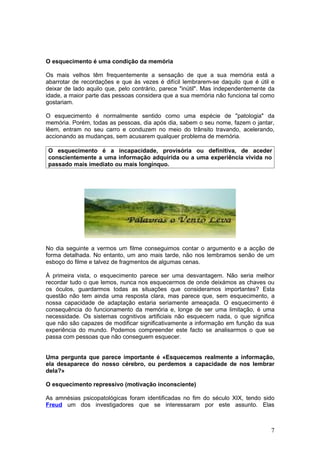 O esquecimento é uma condição da memória

Os mais velhos têm frequentemente a sensação de que a sua memória está a
abarrotar de recordações e que às vezes é difícil lembrarem-se daquilo que é útil e
deixar de lado aquilo que, pelo contrário, parece "inútil". Mas independentemente da
idade, a maior parte das pessoas considera que a sua memória não funciona tal como
gostariam.

O esquecimento é normalmente sentido como uma espécie de "patologia" da
memória. Porém, todas as pessoas, dia após dia, sabem o seu nome, fazem o jantar,
lêem, entram no seu carro e conduzem no meio do trânsito travando, acelerando,
accionando as mudanças, sem acusarem qualquer problema de memória.

O esquecimento é a incapacidade, provisória ou definitiva, de aceder
conscientemente a uma informação adquirida ou a uma experiência vivida no
passado mais imediato ou mais longínquo.




No dia seguinte a vermos um filme conseguimos contar o argumento e a acção de
forma detalhada. No entanto, um ano mais tarde, não nos lembramos senão de um
esboço do filme e talvez de fragmentos de algumas cenas.

À primeira vista, o esquecimento parece ser uma desvantagem. Não seria melhor
recordar tudo o que lemos, nunca nos esquecermos de onde deixámos as chaves ou
os óculos, guardarmos todas as situações que consideramos importantes? Esta
questão não tem ainda uma resposta clara, mas parece que, sem esquecimento, a
nossa capacidade de adaptação estaria seriamente ameaçada. O esquecimento é
consequência do funcionamento da memória e, longe de ser uma limitação, é uma
necessidade. Os sistemas cognitivos artificiais não esquecem nada, o que significa
que não são capazes de modificar significativamente a informação em função da sua
experiência do mundo. Podemos compreender este facto se analisarmos o que se
passa com pessoas que não conseguem esquecer.


Uma pergunta que parece importante é «Esquecemos realmente a informação,
ela desaparece do nosso cérebro, ou perdemos a capacidade de nos lembrar
dela?»

O esquecimento repressivo (motivação inconsciente)

As amnésias psicopatológicas foram identificadas no fim do século XIX, tendo sido
Freud um dos investigadores que se interessaram por este assunto. Elas



                                                                                  7
 