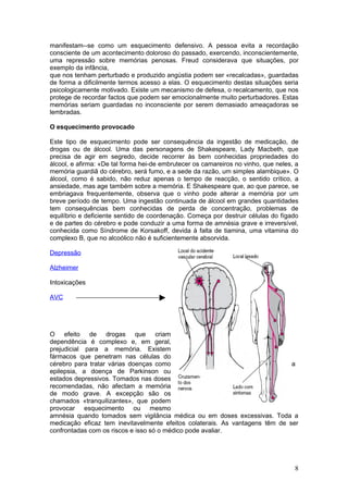 manifestam--se como um esquecimento defensivo. A pessoa evita a recordação
consciente de um acontecimento doloroso do passado, exercendo, inconscientemente,
uma repressão sobre memórias penosas. Freud considerava que situações, por
exemplo da infância,
que nos tenham perturbado e produzido angústia podem ser «recalcadas», guardadas
de forma a dificilmente termos acesso a elas. O esquecimento destas situações seria
psicologicamente motivado. Existe um mecanismo de defesa, o recalcamento, que nos
protege de recordar factos que podem ser emocionalmente muito perturbadores. Estas
memórias seriam guardadas no inconsciente por serem demasiado ameaçadoras se
lembradas.

O esquecimento provocado

Este tipo de esquecimento pode ser consequência da ingestão de medicação, de
drogas ou de álcool. Uma das personagens de Shakespeare, Lady Macbeth, que
precisa de agir em segredo, decide recorrer às bem conhecidas propriedades do
álcool, e afirma: «De tal forma hei-de embrutecer os camareiros no vinho, que neles, a
memória guardiã do cérebro, será fumo, e a sede da razão, um simples alambique». O
álcool, como é sabido, não reduz apenas o tempo de reacção, o sentido crítico, a
ansiedade, mas age também sobre a memória. E Shakespeare que, ao que parece, se
embriagava frequentemente, observa que o vinho pode alterar a memória por um
breve período de tempo. Uma ingestão continuada de álcool em grandes quantidades
tem consequências bem conhecidas de perda de concentração, problemas de
equilíbrio e deficiente sentido de coordenação. Começa por destruir células do fígado
e de partes do cérebro e pode conduzir a uma forma de amnésia grave e irreversível,
conhecida como Síndrome de Korsakoff, devida à falta de tiamina, uma vitamina do
complexo B, que no alcoólico não é suficientemente absorvida.

Depressão

Alzheimer

Intoxicações

AVC




O efeito de drogas que criam
dependência é complexo e, em geral,
prejudicial para a memória. Existem
fármacos que penetram nas células do
cérebro para tratar várias doenças como                                       a
epilepsia, a doença de Parkinson ou
estados depressivos. Tomados nas doses
recomendadas, não afectam a memória
de modo grave. A excepção são os
chamados «tranquilizantes», que podem
provocar esquecimento ou mesmo
amnésia quando tomados sem vigilância médica ou em doses excessivas. Toda a
medicação eficaz tem inevitavelmente efeitos colaterais. As vantagens têm de ser
confrontadas com os riscos e isso só o médico pode avaliar.




                                                                                    8
 