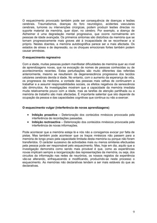 O esquecimento provocado também pode ser consequência de doenças e lesões
cerebrais. Traumatismos, doenças do foro neurológico, acidentes vasculares
cerebrais, tumores ou intervenções cirúrgicas, podem produzir lesões directas no
suporte material da memória, quer dizer, no cérebro. Por exemplo, a doença de
Alzheimer é uma degradação mental progressiva, que ocorre normalmente em
pessoas de idade avançada. Os primeiros sintomas são distúrbios da memória que se
tornam progressivamente mais graves até à incapacidade de se reconhecer a si
próprio. Nestes doentes, a memória autobiográfica parece ser a mais afectada. Os
estados de stress e de depressão, ou os choques emocionais fortes também podem
causar amnésias.

O esquecimento regressivo

Com a idade, muitas pessoas podem manifestar dificuldades de memória quer ao nível
de aprendizagens novas, que na evocação de nomes de pessoas conhecidas ou de
acontecimentos recentes. Estas perturbações são muito diferentes das referidas
anteriormente, mesmo se resultarem da degenerescência progressiva dos tecidos
celulares cerebrais devida à idade. No entanto, com o aumento da esperança de vida,
os progressos da medicina, a vontade das pessoas mais velhas de continuarem a
trabalhar e a assumir responsabilidades sociais, os efeitos negativos da senescência
são diminuídos. As investigações mostram que a capacidade da memória imediata
muda relativamente pouco com a idade, mas as tarefas de atenção partilhada ou a
memória de trabalho são mais afectadas. É importante salientar que isto depende da
ocupação da pessoa e das capacidades cognitivas que continua ou não a exercer.


O esquecimento vulgar (interferência de novas aprendizagens)

   •   Inibição proactiva – Deterioração dos conteúdos mnésicos provocada pela
       interferência de recordações passadas.
   •   Inibição rectroactiva – Deterioração dos conteúdos mnésicos provocada pela
       interferência de novas informações.

Pode acontecer que a memória esteja lá e nós não a consigamos evocar por falta de
pistas. Mas também pode acontecer que os traços mnésicos não passem para a
memória de longo prazo pela capacidade limitada desta memória ou porque não foram
transferidos. O carácter sucessivo de actividades mais ou menos similares efectuadas
pela pessoa pode ser responsável pelo esquecimento. Mas, hoje em dia, aquilo que a
investigação demonstra como sendo mais provável é que, como as experiências
novas implicam sempre a reorganização das representações da memória, ou seja, dos
circuitos da informação nas redes de neurónios, os nossos registos da experiência
vão-se alterando, enfraquecendo e modificando, produzindo-se neste processo o
esquecimento. As memórias não declarativas tendem a ser mais estáveis do que as
declarativas.




                                                                                  9
 