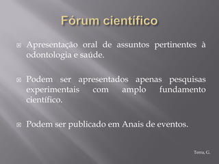    Apresentação oral de assuntos pertinentes à
    odontologia e saúde.

   Podem ser apresentados apenas pesquisas
    experimentais com   amplo   fundamento
    científico.

   Podem ser publicado em Anais de eventos.


                                               Terra, G.
 