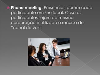    Phone meeting: Presencial, porém cada
    participante em seu local. Caso os
    participantes sejam da mesma
    corporação é utilizado o recurso de
    “canal de voz”.
 