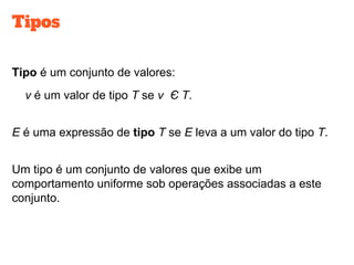 Tipos
Tipo é um conjunto de valores:
v é um valor de tipo T se v Є T.
E é uma expressão de tipo T se E leva a um valor do tipo T.
Um tipo é um conjunto de valores que exibe um
comportamento uniforme sob operações associadas a este
conjunto.
 