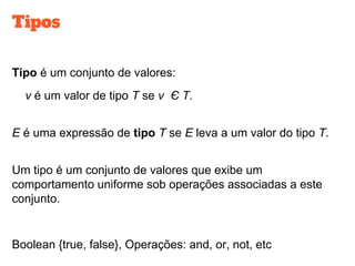 Tipos
Tipo é um conjunto de valores:
v é um valor de tipo T se v Є T.
E é uma expressão de tipo T se E leva a um valor do tipo T.
Um tipo é um conjunto de valores que exibe um
comportamento uniforme sob operações associadas a este
conjunto.
Boolean {true, false}, Operações: and, or, not, etc
 
