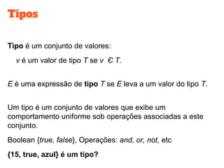 Tipos
Tipo é um conjunto de valores:
v é um valor de tipo T se v Є T.
E é uma expressão de tipo T se E leva a um valor do tipo T.
Um tipo é um conjunto de valores que exibe um
comportamento uniforme sob operações associadas a este
conjunto.
Boolean {true, false}, Operações: and, or, not, etc
{15, true, azul} é um tipo?
 
