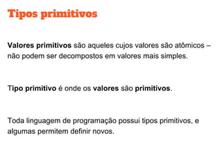 Tipos primitivos
Valores primitivos são aqueles cujos valores são atômicos –
não podem ser decompostos em valores mais simples.
Tipo primitivo é onde os valores são primitivos.
Toda linguagem de programação possui tipos primitivos, e
algumas permitem definir novos.
 