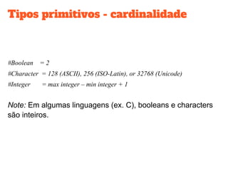 Tipos primitivos - cardinalidade
#Boolean = 2
#Character = 128 (ASCII), 256 (ISO-Latin), or 32768 (Unicode)
#Integer = max integer – min integer + 1
Note: Em algumas linguagens (ex. C), booleans e characters
são inteiros.
 