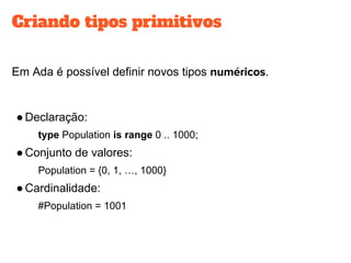 Criando tipos primitivos
Em Ada é possível definir novos tipos .
●Declaração:
type Population is range 0 .. 1000;
●Conjunto de valores:
Population = {0, 1, …, 1000}
●Cardinalidade:
#Population = 1001
 