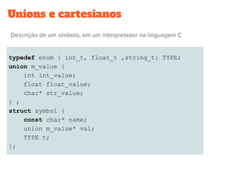 Unions e cartesianos
typedef enum { int_t, float_t ,string_t} TYPE;
union m_value {
int int_value;
float float_value;
char* str_value;
} ;
struct symbol {
const char* name;
union m_value* val;
TYPE t;
};
 