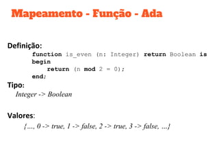 Mapeamento - Função - Ada
Definição:
function is_even (n: Integer) return Boolean is
begin
return (n mod 2 = 0);
end;
Tipo:
Integer -> Boolean
Valores:
{…, 0 -> true, 1 -> false, 2 -> true, 3 -> false, …}
 