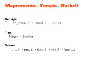 Mapeamento - Função - Haskell
Definição:
is_even n = (mod n 2 == 0)
Tipo
Integer -> Boolean
Valores:
{…, 0 -> true, 1 -> false, 2 -> true, 3 -> false, …}
 