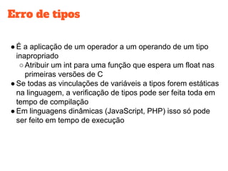 Erro de tipos
●É a aplicação de um operador a um operando de um tipo
inapropriado
○Atribuir um int para uma função que espera um float nas
primeiras versões de C
●Se todas as vinculações de variáveis a tipos forem estáticas
na linguagem, a verificação de tipos pode ser feita toda em
tempo de compilação
●Em linguagens dinâmicas (JavaScript, PHP) isso só pode
ser feito em tempo de execução
 