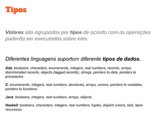 Tipos
Diferentes linguagens suport diferente tipos de dados.
Ada: booleans, characters, enumerands, integers, real numbers, records, arrays,
discriminated records, objects (tagged records), strings, pointers to data, pointers to
procedures.
C: enumerands, integers, real numbers, structures, arrays, unions, pointers to variables,
pointers to functions.
Java: booleans, integers, real numbers, arrays, objects.
Haskell: booleans, characters, integers, real numbers, tuples, disjoint unions, lists, tipos
recursivos.
 