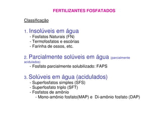 FERTILIZANTES FOSFATADOS
Classificação
1. Insolúveis em água
- Fosfatos Naturais (FN)
- Termofosfatos e escórias
- Farinha de ossos, etc.
2. Parcialmente solúveis em água (parcialmente2. Parcialmente solúveis em água (parcialmente
acidulados)
- Fosfato parcialmente solubilizado: FAPS
3. Solúveis em água (acidulados)
- Superfosfatos simples (SFS)
- Superfosfato triplo (SFT)
- Fosfatos de amônio
- Mono-amônio fosfato(MAP) e Di-amônio fosfato (DAP)
 