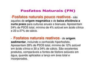 Fosfatos Naturais (FN)
-Fosfatos naturais pouco reativos - são
aqueles de origem magmática e de baixa eficiência a
curto prazo para culturas anuais e bianuais. Apresentam
24% de P2O5 total, mínimo de 4% solúvel em ácido cítrico
e 23 a 27% de cálcio.
- Fosfatos naturais reativos - de origem
sedimentar, incluindo o conhecido hiperfosfato.
Apresentam 28% de P2O5 total, mínimo de 12% solúvel
em ácido cítrico e 30 a 34% de cálcio. São excelentes
produtos, comparáveis a fontes de fósforo solúveis em
água, quando aplicados a lanço em área total e
incorporados.
 