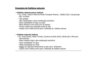 Exemplos de fosfatos naturais
Fosfatos naturais pouco reativos
Ex.: Araxá, Tapira e Patos de Minas (Triangulo Mineiro); Catalão (GO) e Jacupiranga
(SP), no Brasil
- São apatitas
- Alta cristalinidade e baixa substituição isomórfica
- Baixa solubilidade em água ou ácido
- Baixa eficiência como fonte de P às plantas
- Poucos usados para aplicação direta ao solo
- Usados como matéria prima para a obtenção de fosfatos solúveis
Fosfatos naturais reativosFosfatos naturais reativos
Ex.: Arad (Israel), Gafsa (Tunísia), Carolina do Norte (EUA), Olinda (Br) e Marrocos
- São fosforitas
- Rede cristalina frágil e alta substituição isomórfica
- Baixa solubilidade em água
- Média solubilidade em ácido
- Podem ser aplicados diretamente ao solo como fertilizante
- Usados como matéria prima para a obtenção de fosfatos solúveis
 
